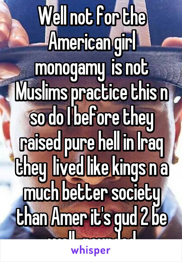 Well not for the American girl monogamy  is not Muslims practice this n so do I before they raised pure hell in Iraq they  lived like kings n a much better society than Amer it's gud 2 be well-rounded