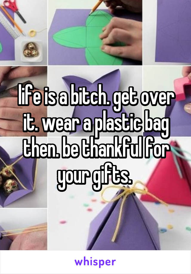 life is a bitch. get over it. wear a plastic bag then. be thankful for your gifts. 