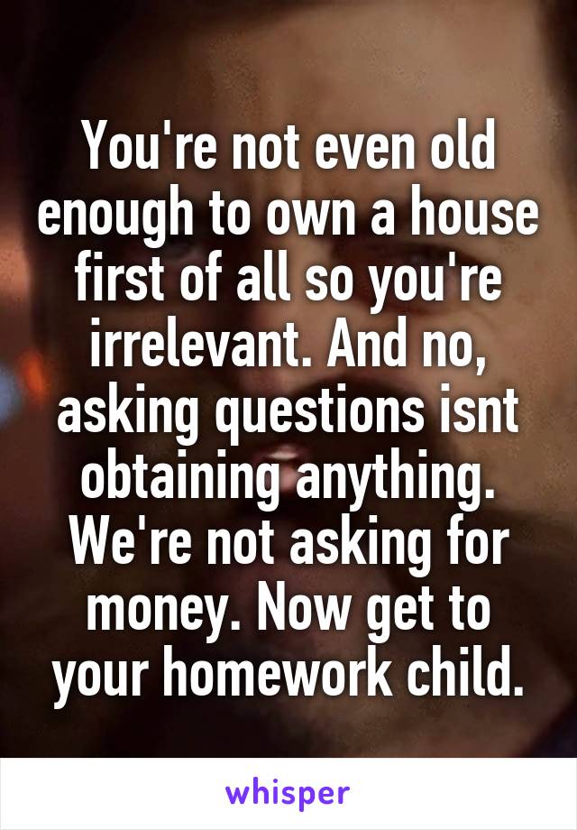 You're not even old enough to own a house first of all so you're irrelevant. And no, asking questions isnt obtaining anything. We're not asking for money. Now get to your homework child.