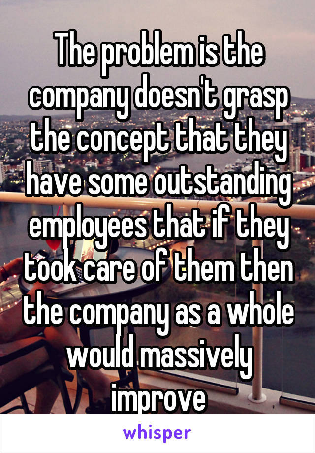 The problem is the company doesn't grasp the concept that they have some outstanding employees that if they took care of them then the company as a whole would massively improve