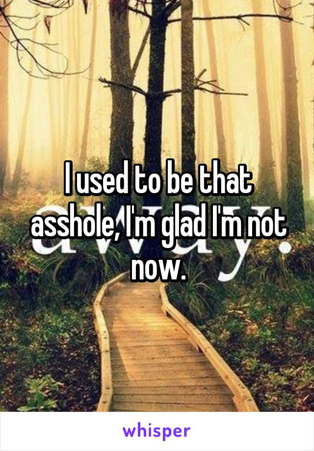 I used to be that asshole, I'm glad I'm not now.
