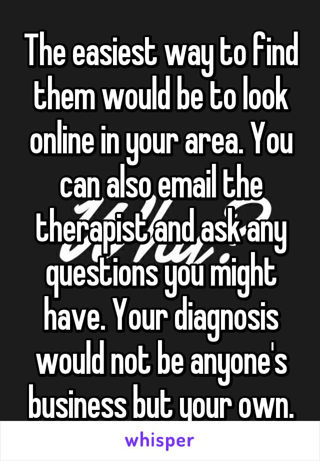 The easiest way to find them would be to look online in your area. You can also email the therapist and ask any questions you might have. Your diagnosis would not be anyone's business but your own.