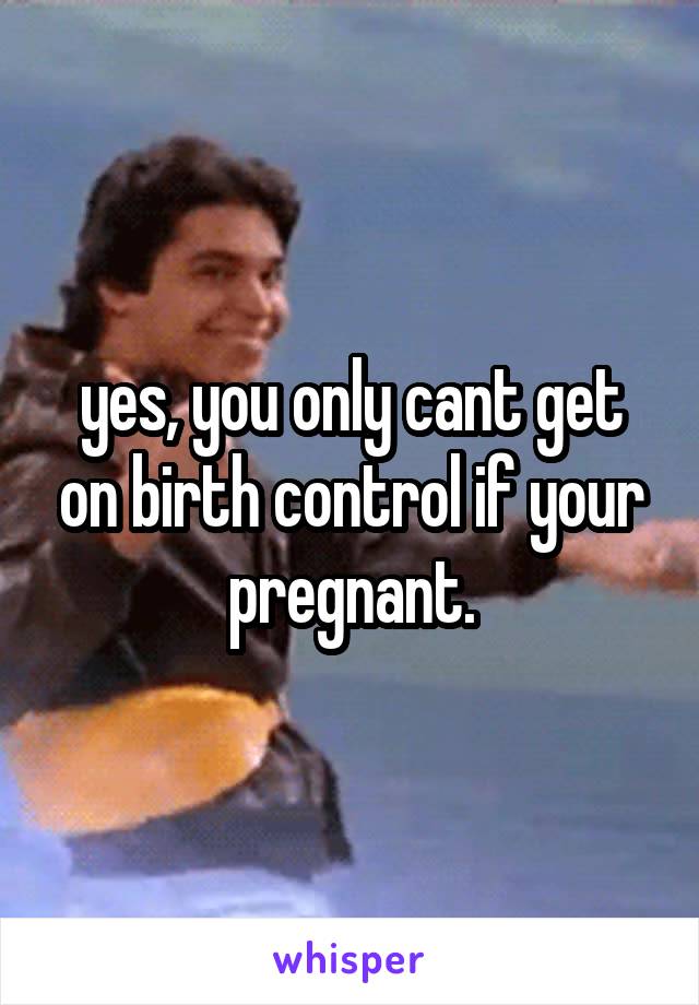 yes, you only cant get on birth control if your pregnant.