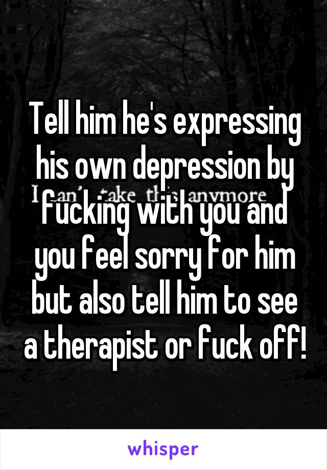 Tell him he's expressing his own depression by fucking with you and you feel sorry for him but also tell him to see a therapist or fuck off!