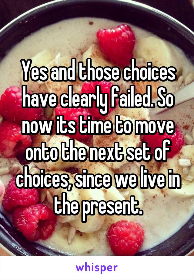 Yes and those choices have clearly failed. So now its time to move onto the next set of choices, since we live in the present.