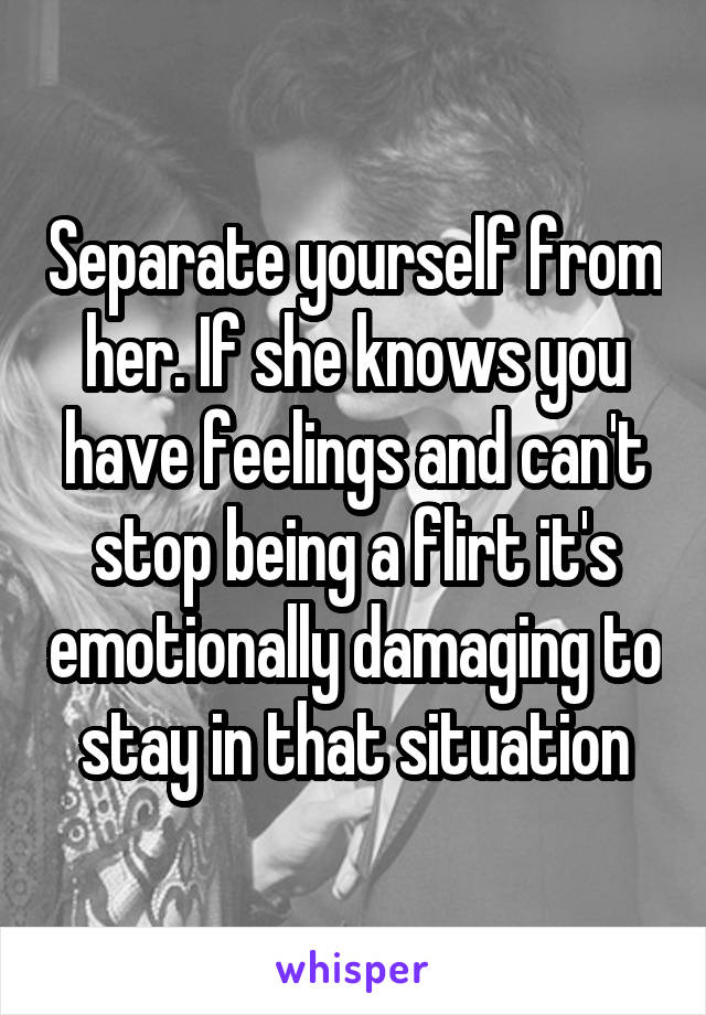 Separate yourself from her. If she knows you have feelings and can't stop being a flirt it's emotionally damaging to stay in that situation