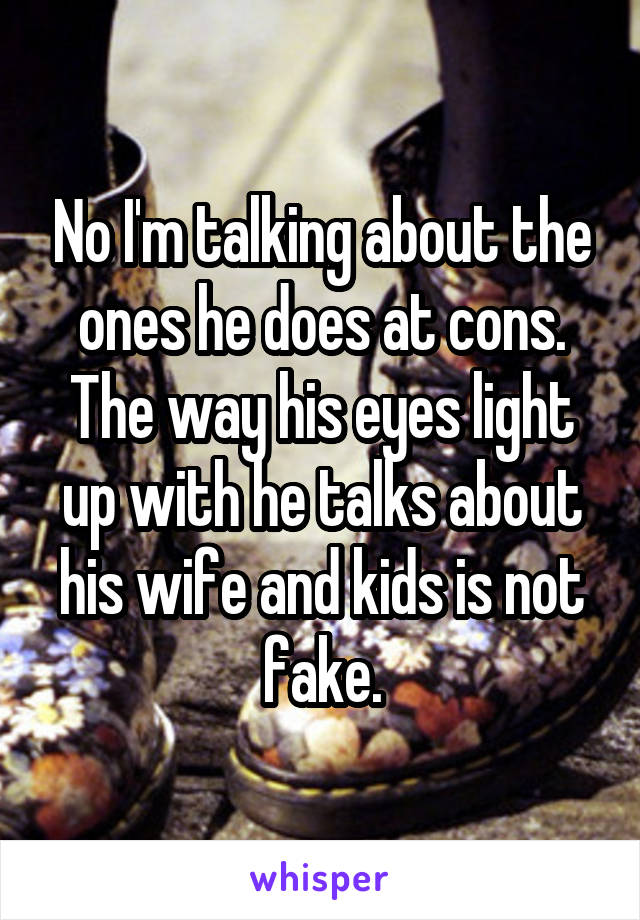 No I'm talking about the ones he does at cons. The way his eyes light up with he talks about his wife and kids is not fake.