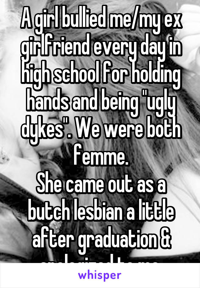 A girl bullied me/my ex girlfriend every day in high school for holding hands and being "ugly dykes". We were both femme.
She came out as a butch lesbian a little after graduation & apologized to me.