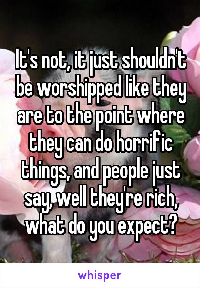 It's not, it just shouldn't be worshipped like they are to the point where they can do horrific things, and people just say, well they're rich, what do you expect?