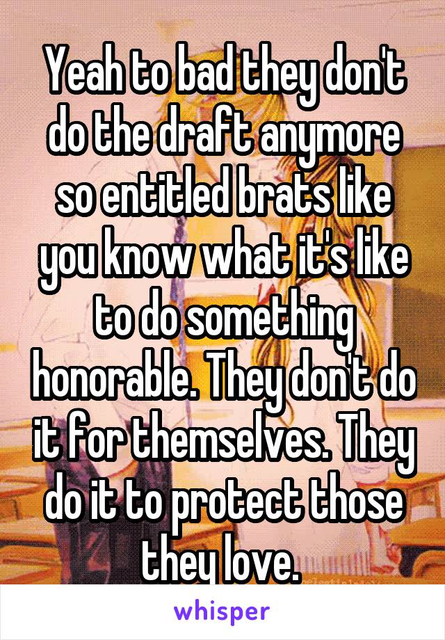 Yeah to bad they don't do the draft anymore so entitled brats like you know what it's like to do something honorable. They don't do it for themselves. They do it to protect those they love. 