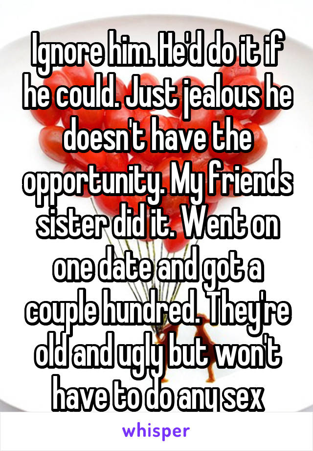Ignore him. He'd do it if he could. Just jealous he doesn't have the opportunity. My friends sister did it. Went on one date and got a couple hundred. They're old and ugly but won't have to do any sex