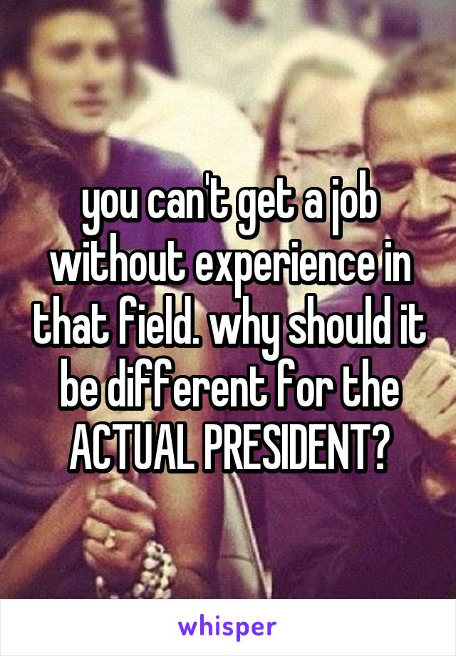you can't get a job without experience in that field. why should it be different for the ACTUAL PRESIDENT?