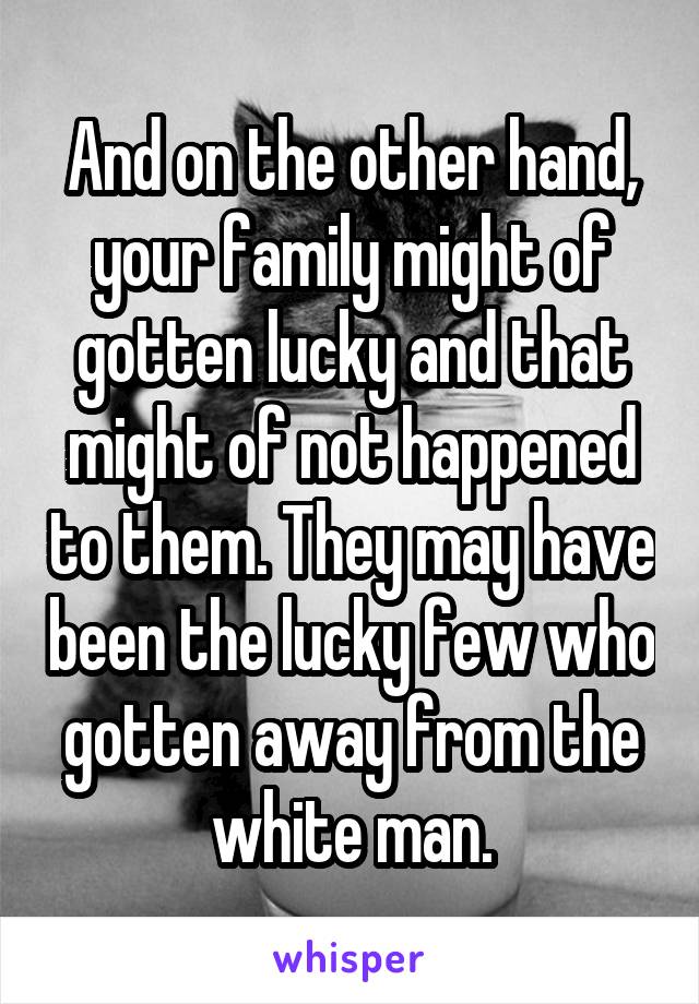 And on the other hand, your family might of gotten lucky and that might of not happened to them. They may have been the lucky few who gotten away from the white man.