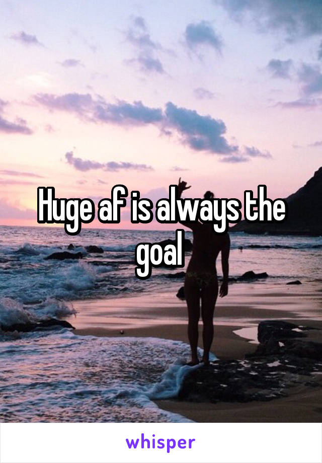 Huge af is always the goal 
