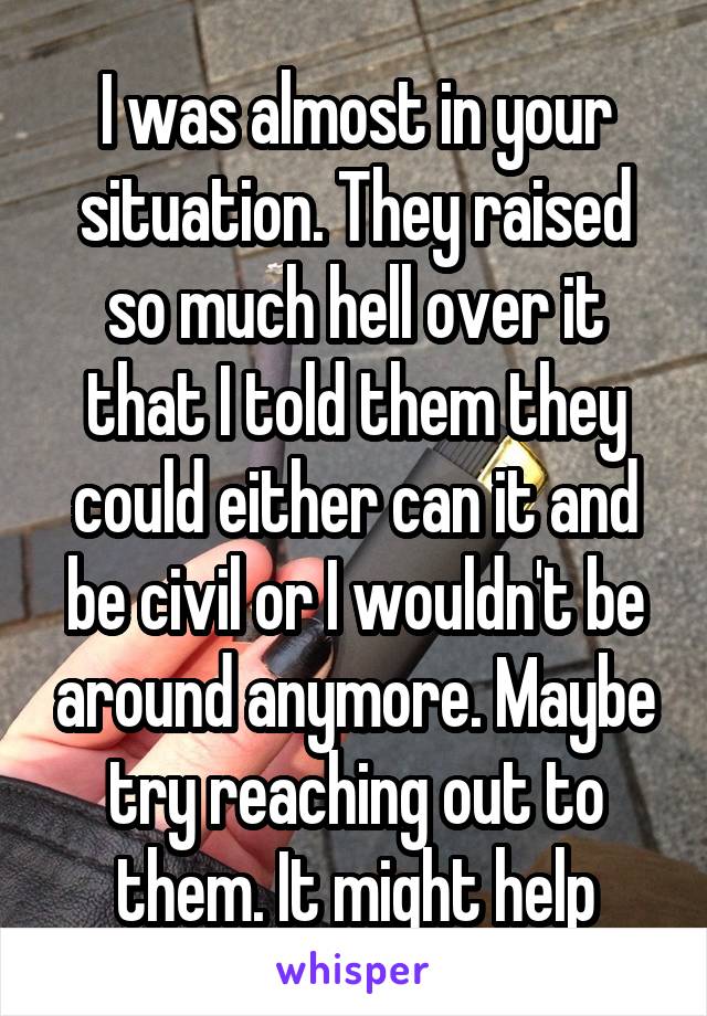 I was almost in your situation. They raised so much hell over it that I told them they could either can it and be civil or I wouldn't be around anymore. Maybe try reaching out to them. It might help