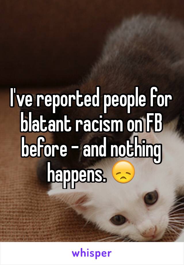 I've reported people for blatant racism on FB before - and nothing happens. 😞