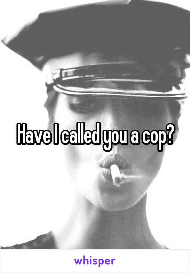 Have I called you a cop?