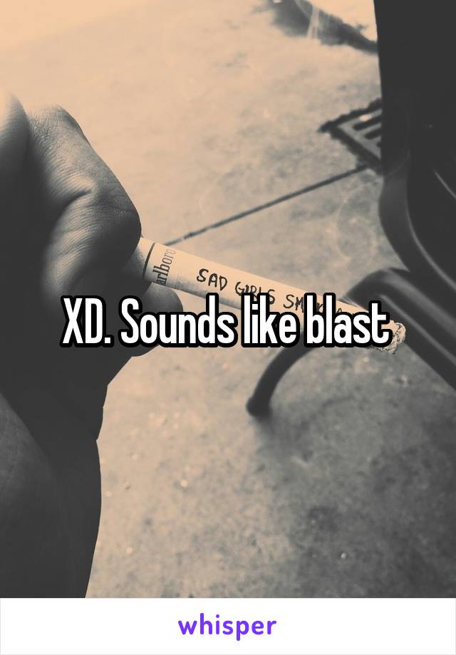 XD. Sounds like blast 