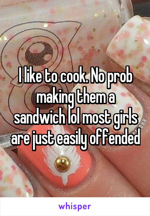 I like to cook. No prob making them a sandwich lol most girls are just easily offended