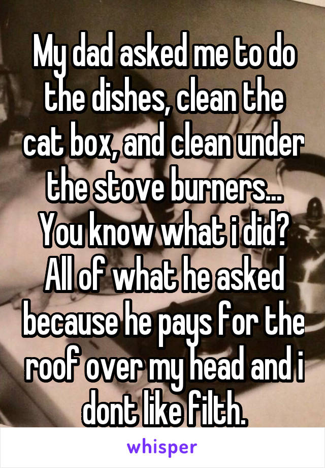 My dad asked me to do the dishes, clean the cat box, and clean under the stove burners... You know what i did? All of what he asked because he pays for the roof over my head and i dont like filth.