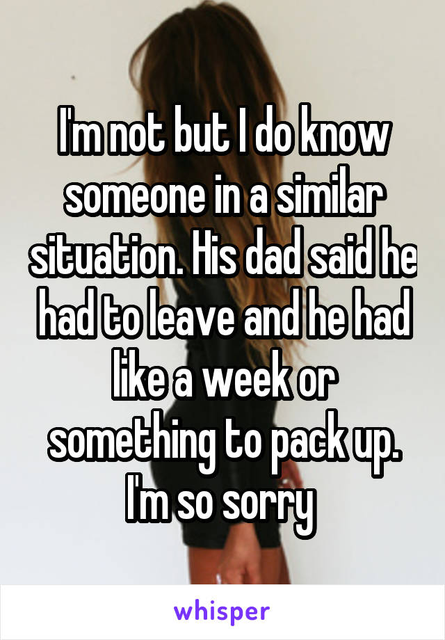 I'm not but I do know someone in a similar situation. His dad said he had to leave and he had like a week or something to pack up. I'm so sorry 
