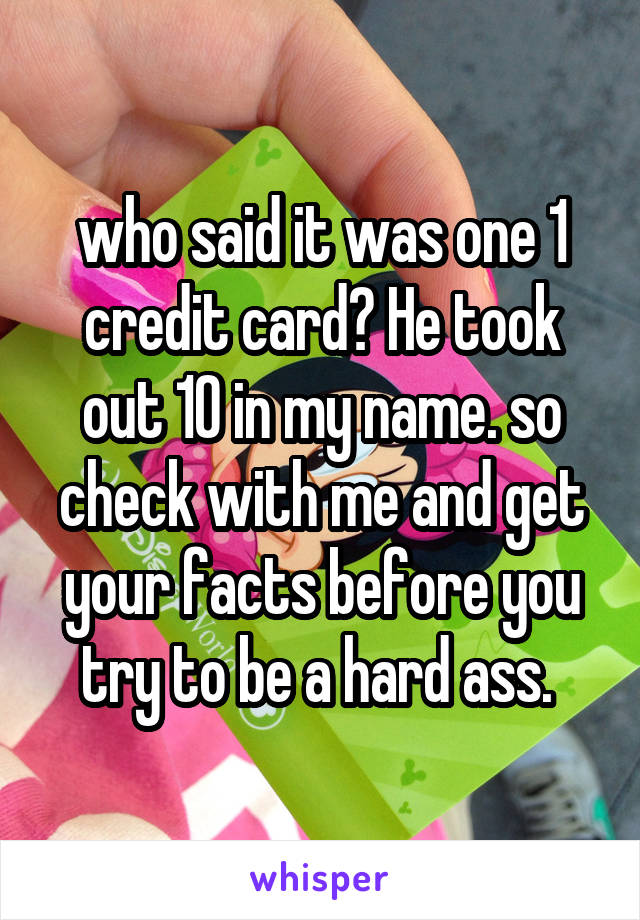 who said it was one 1 credit card? He took out 10 in my name. so check with me and get your facts before you try to be a hard ass. 