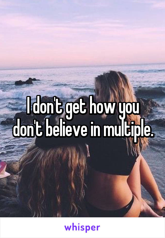 I don't get how you don't believe in multiple.