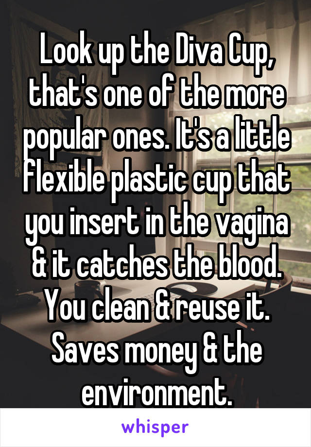 Look up the Diva Cup, that's one of the more popular ones. It's a little flexible plastic cup that you insert in the vagina & it catches the blood. You clean & reuse it. Saves money & the environment.
