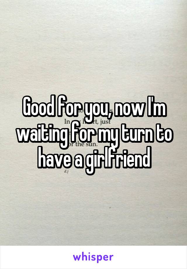 Good for you, now I'm waiting for my turn to have a girlfriend
