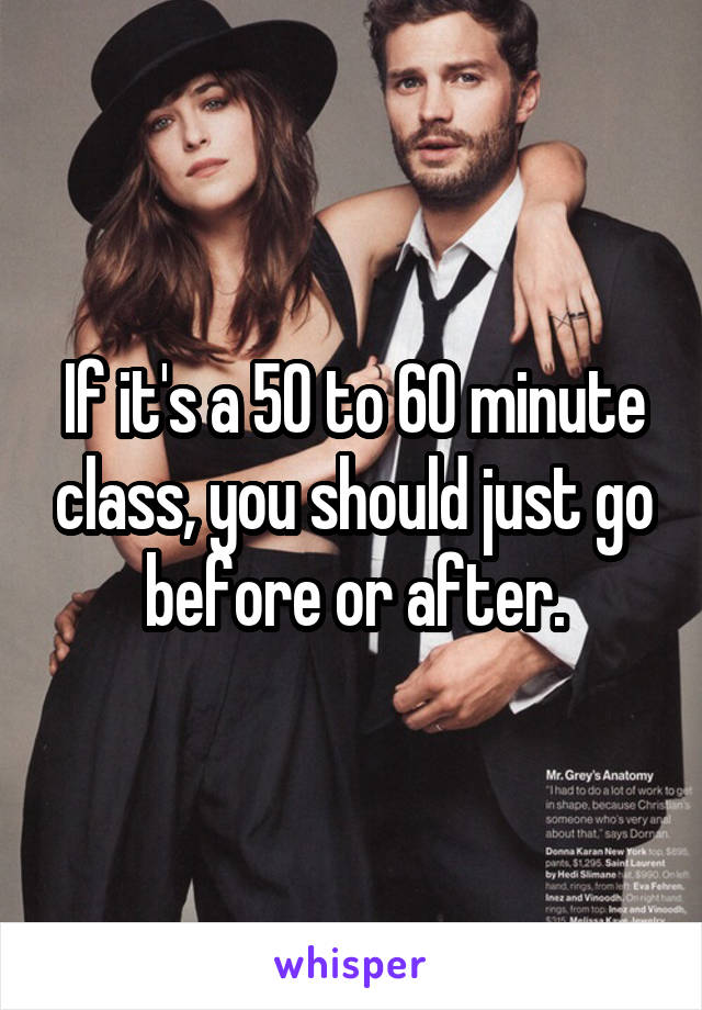 If it's a 50 to 60 minute class, you should just go before or after.