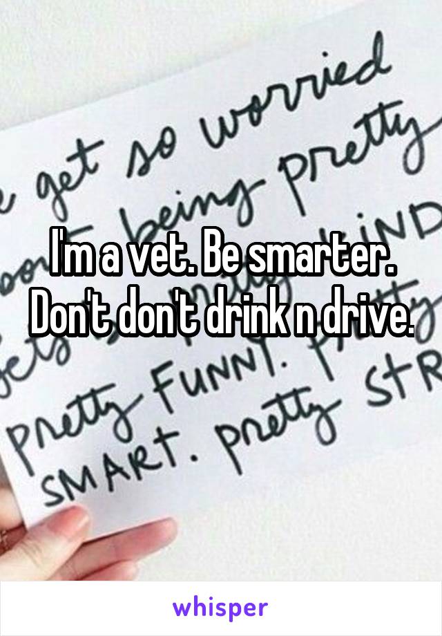I'm a vet. Be smarter. Don't don't drink n drive. 