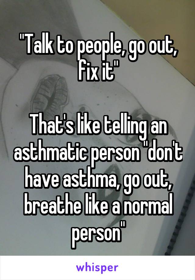 "Talk to people, go out, fix it"

That's like telling an asthmatic person "don't have asthma, go out, breathe like a normal person"