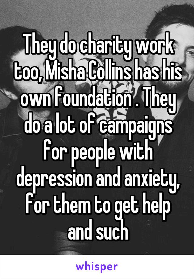 They do charity work too, Misha Collins has his own foundation . They do a lot of campaigns for people with depression and anxiety, for them to get help and such