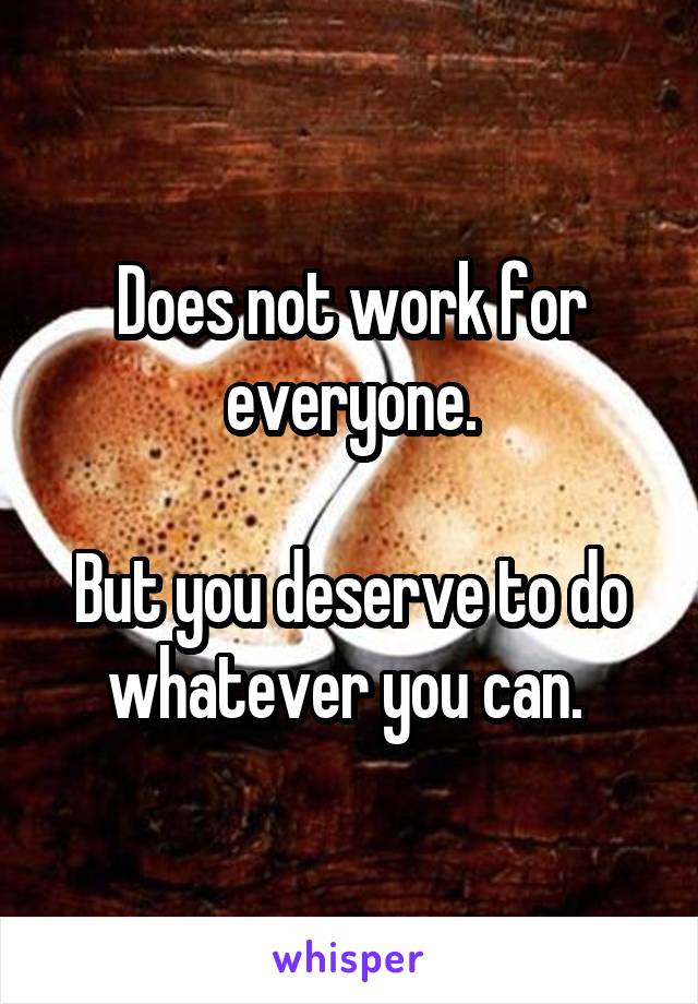 Does not work for everyone.

But you deserve to do whatever you can. 