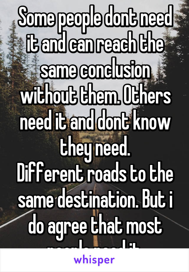 Some people dont need it and can reach the same conclusion without them. Others need it and dont know they need.
Different roads to the same destination. But i do agree that most people need it.