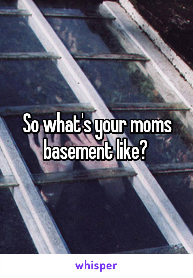So what's your moms basement like? 