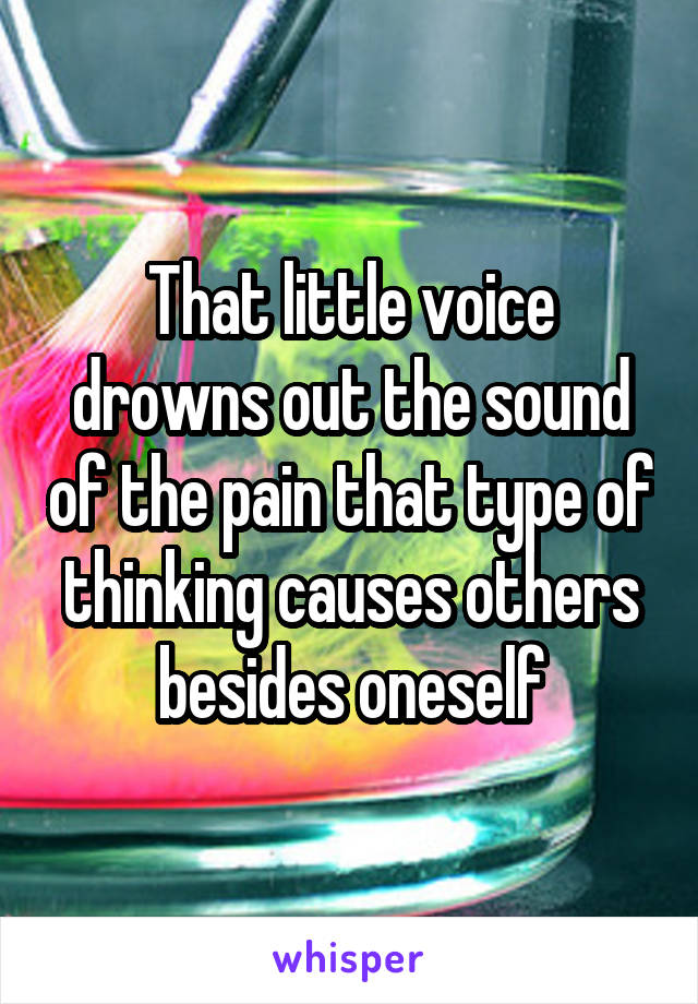 That little voice drowns out the sound of the pain that type of thinking causes others besides oneself