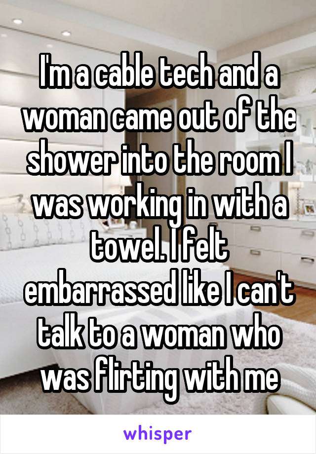 I'm a cable tech and a woman came out of the shower into the room I was working in with a towel. I felt embarrassed like I can't talk to a woman who was flirting with me