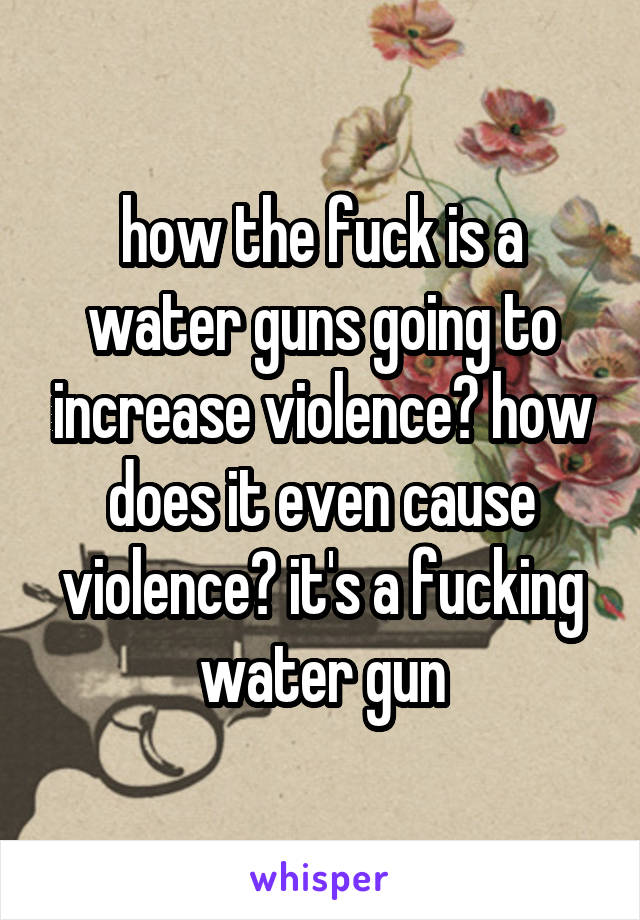 how the fuck is a water guns going to increase violence? how does it even cause violence? it's a fucking water gun