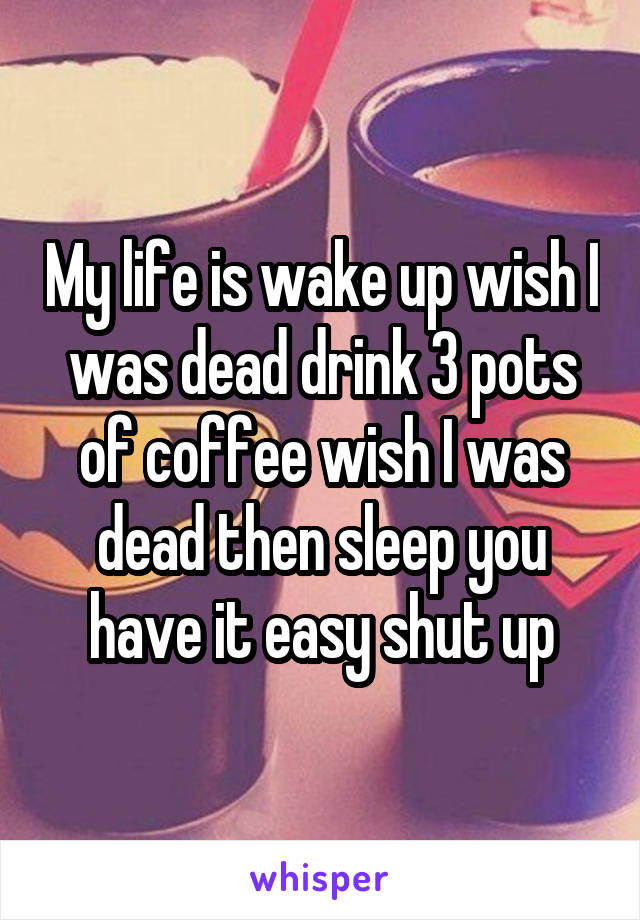 My life is wake up wish I was dead drink 3 pots of coffee wish I was dead then sleep you have it easy shut up