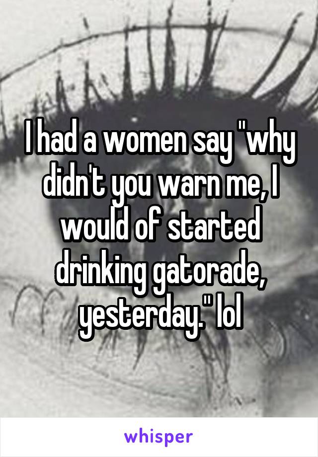 I had a women say "why didn't you warn me, I would of started drinking gatorade, yesterday." lol