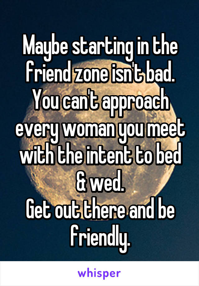 Maybe starting in the friend zone isn't bad. You can't approach every woman you meet with the intent to bed & wed.
Get out there and be friendly.