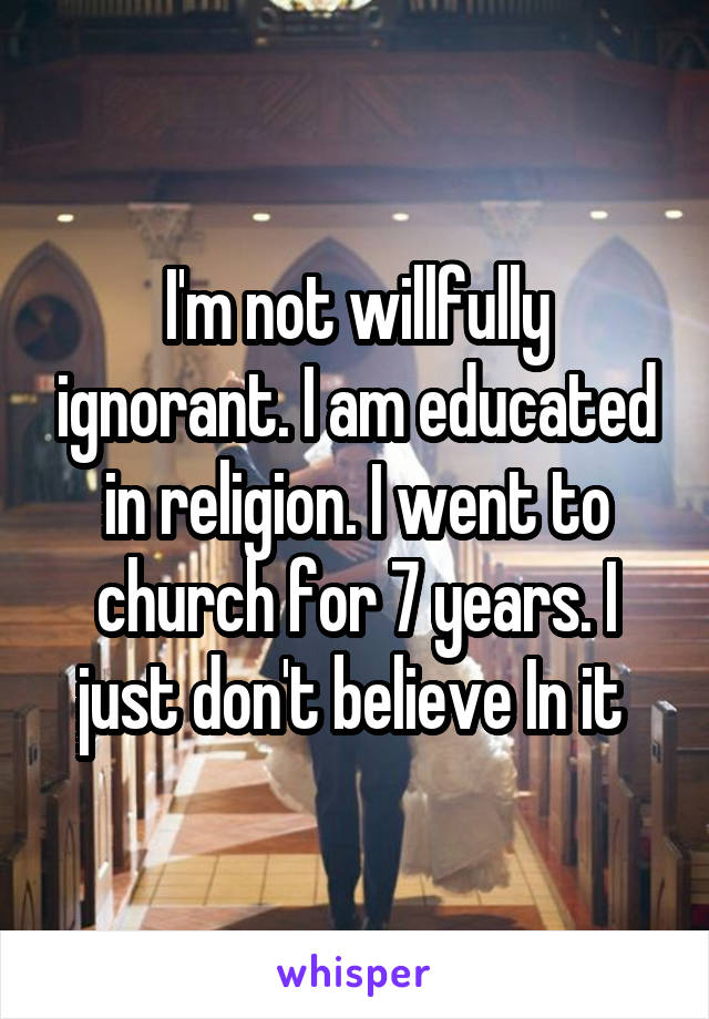 I'm not willfully ignorant. I am educated in religion. I went to church for 7 years. I just don't believe In it 