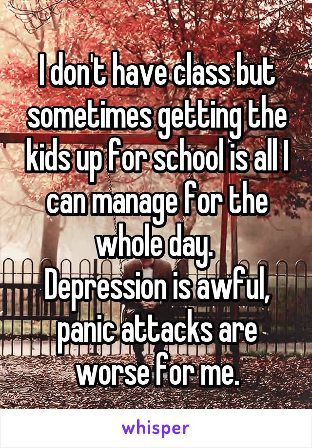 I don't have class but sometimes getting the kids up for school is all I can manage for the whole day. 
Depression is awful, panic attacks are worse for me.