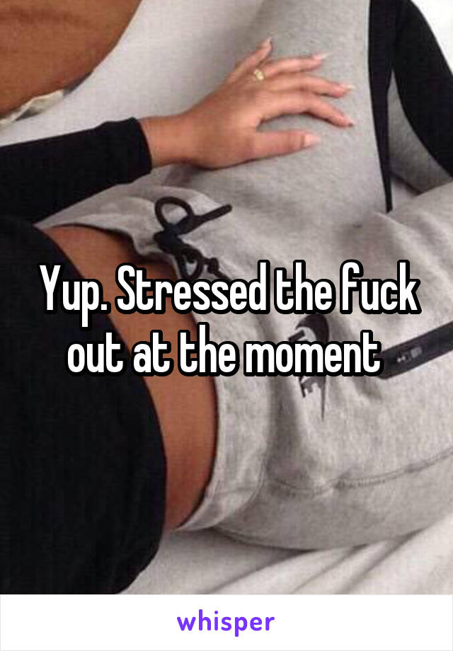 Yup. Stressed the fuck out at the moment 