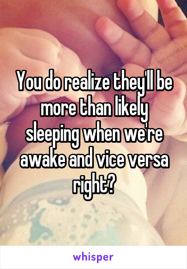 You do realize they'll be more than likely sleeping when we're awake and vice versa right?