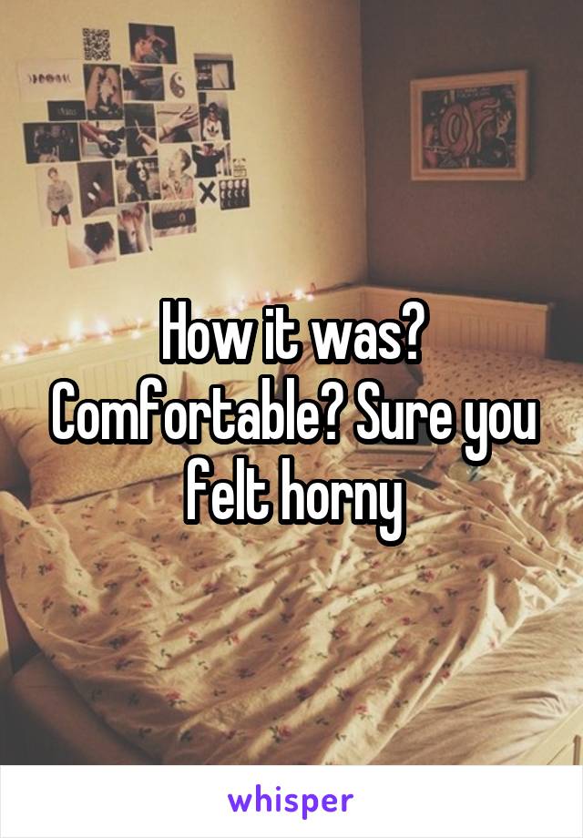 How it was? Comfortable? Sure you felt horny