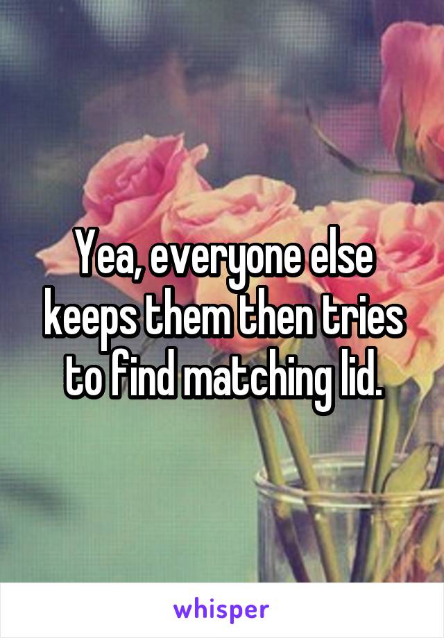 Yea, everyone else keeps them then tries to find matching lid.