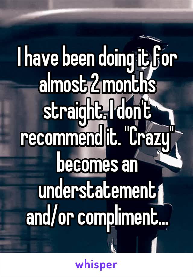 I have been doing it for almost 2 months straight. I don't recommend it. "Crazy" becomes an understatement and/or compliment...