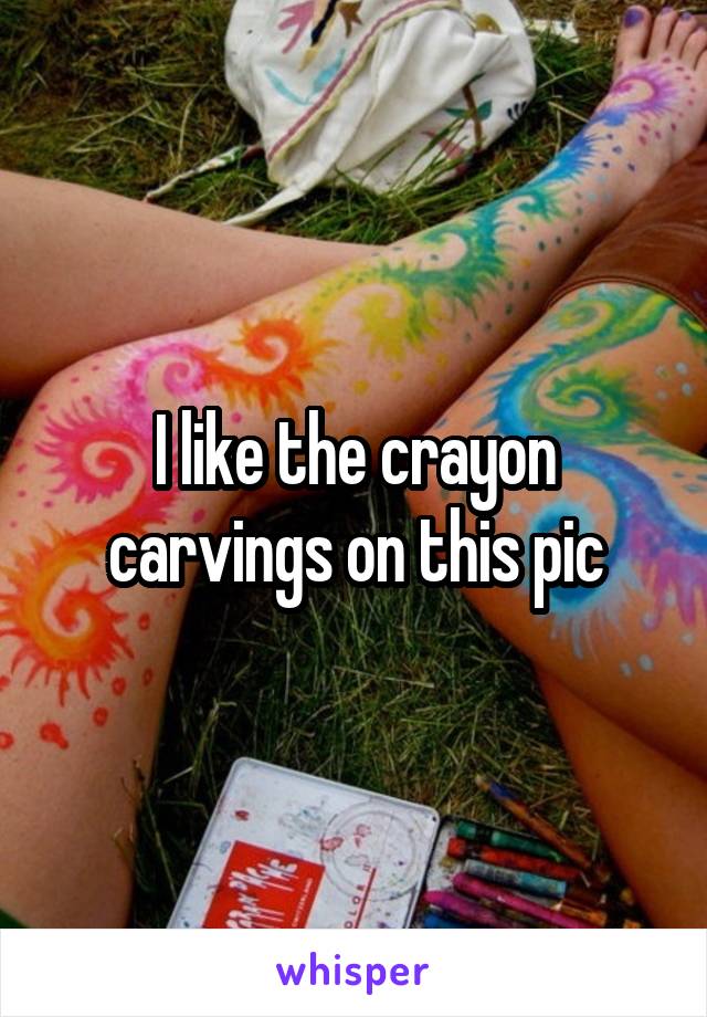 I like the crayon carvings on this pic